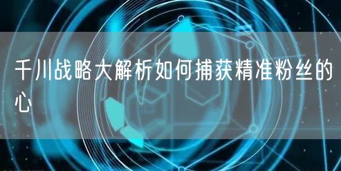 千川战略大解析如何捕获精准粉丝的心