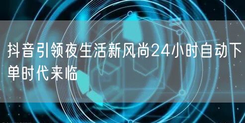 抖音引领夜生活新风尚24小时自动下单时代来临