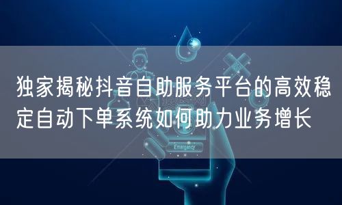 独家揭秘抖音自助服务平台的高效稳定自动下单系统如何助力业务增长