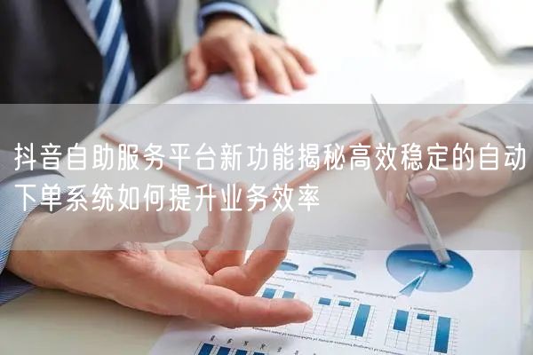 抖音自助服务平台新功能揭秘高效稳定的自动下单系统如何提升业务效率