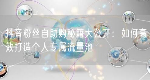 抖音粉丝自助购秘籍大公开：如何高效打造个人专属流量池