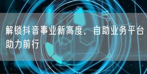 解锁抖音事业新高度，自助业务平台助力前行