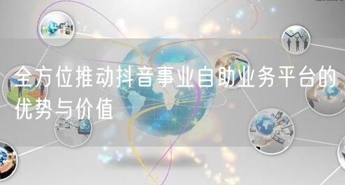 全方位推动抖音事业自助业务平台的优势与价值