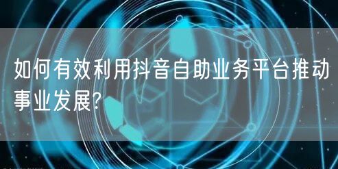 如何有效利用抖音自助业务平台推动事业发展?
