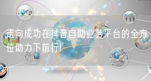 走向成功在抖音自助业务平台的全方位助力下前行!