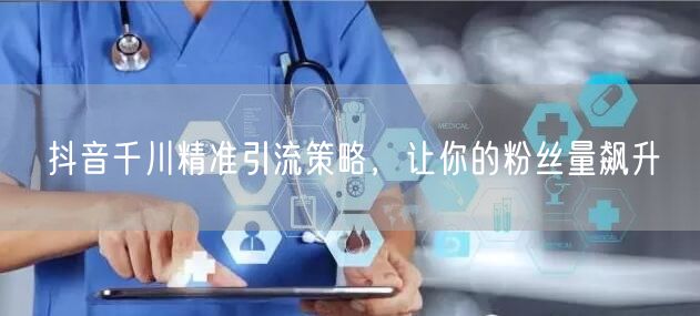 抖音千川精准引流策略，让你的粉丝量飙升