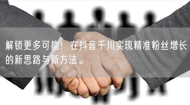 解锁更多可能！在抖音千川实现精准粉丝增长的新思路与新方法。