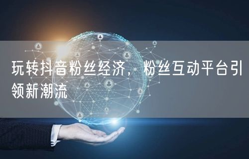 玩转抖音粉丝经济,粉丝互动平台引领新潮流