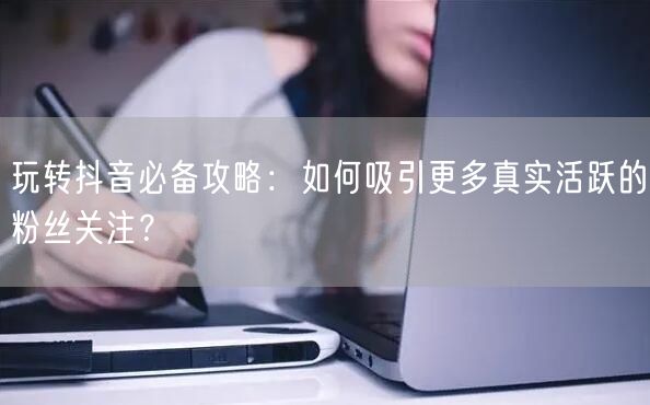 玩转抖音必备攻略:如何吸引更多真实活跃的粉丝关注?