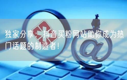 独家分享：抖音买粉网站助你成为热门话题的制造者！