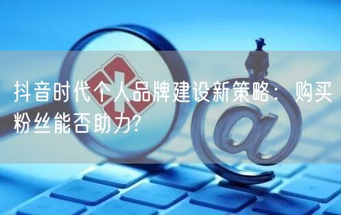 抖音时代个人品牌建设新策略:购买粉丝能否助力?