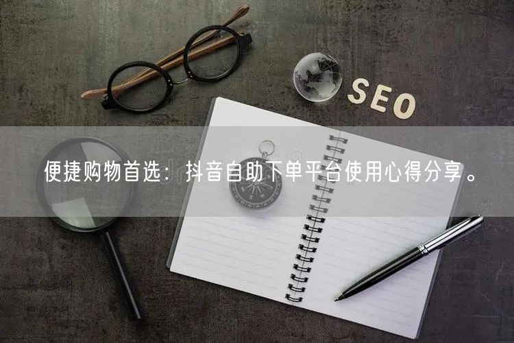 便捷购物首选:抖音自助下单平台使用心得分享。