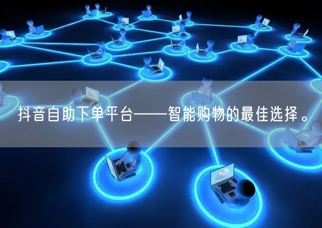 抖音自助下单平台——智能购物的最佳选择。