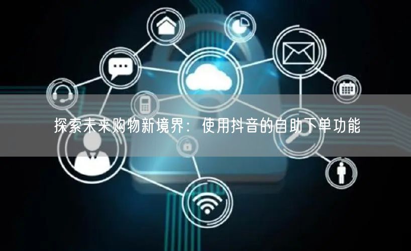 探索未来购物新境界：使用抖音的自助下单功能