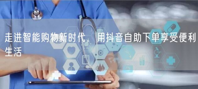 走进智能购物新时代，用抖音自助下单享受便利生活