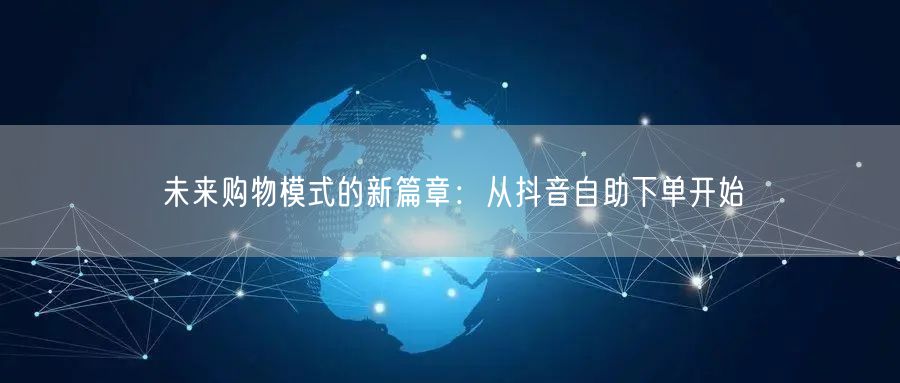 未来购物模式的新篇章:从抖音自助下单开始