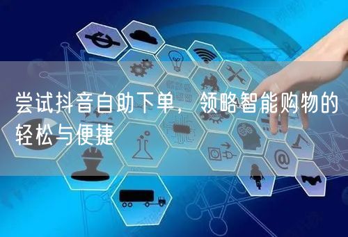 尝试抖音自助下单,领略智能购物的轻松与便捷