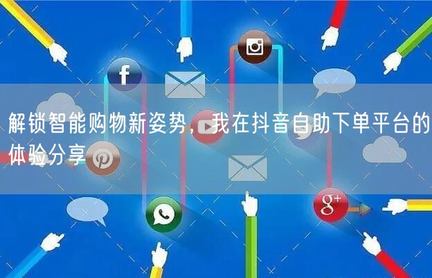 解锁智能购物新姿势,我在抖音自助下单平台的体验分享