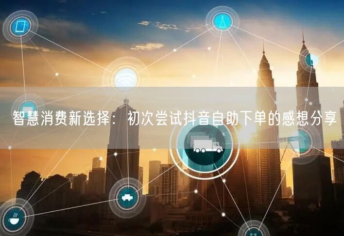 智慧消费新选择：初次尝试抖音自助下单的感想分享