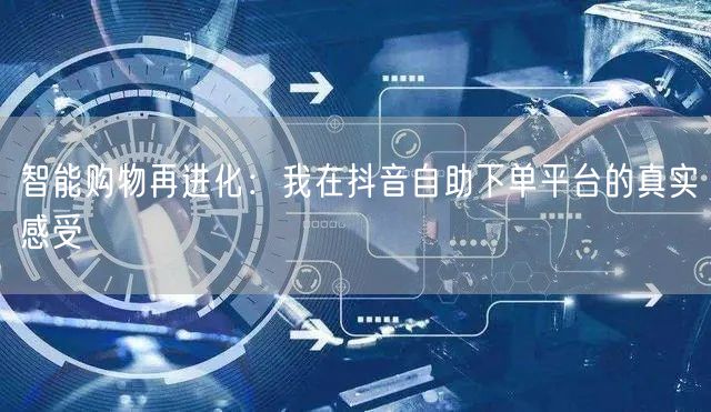 智能购物再进化:我在抖音自助下单平台的真实感受