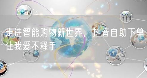 走进智能购物新世界,抖音自助下单让我爱不释手