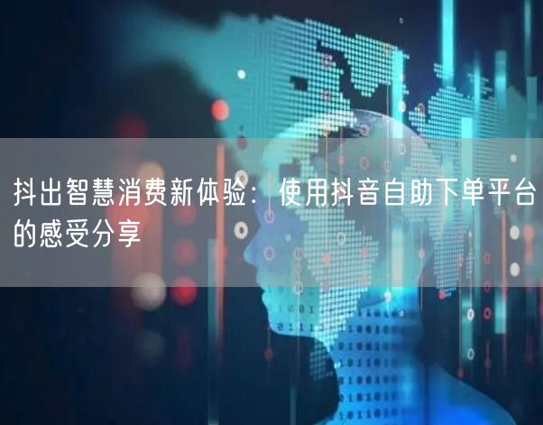 抖出智慧消费新体验:使用抖音自助下单平台的感受分享