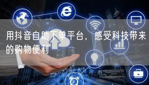 用抖音自助下单平台,感受科技带来的购物便利