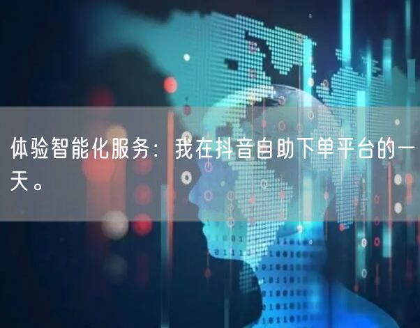 体验智能化服务:我在抖音自助下单平台的一天。