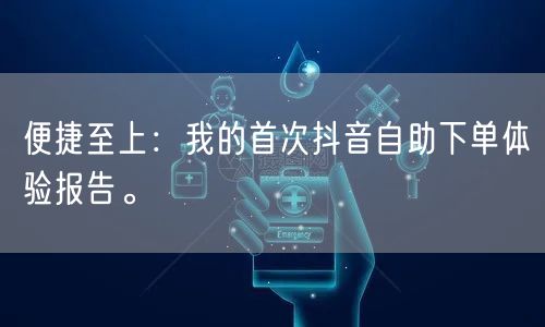 便捷至上:我的首次抖音自助下单体验报告。