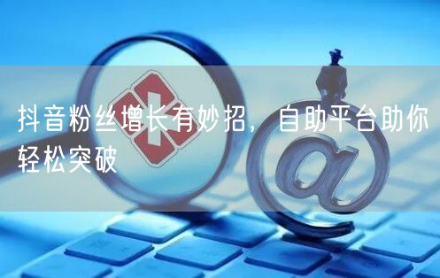 抖音粉丝增长有妙招,自助平台助你轻松突破