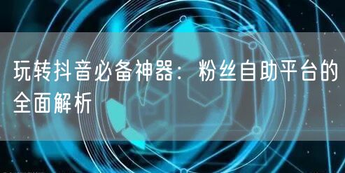 玩转抖音必备神器:粉丝自助平台的全面解析